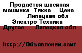 Продаётся швейная машинка “Тикка“ › Цена ­ 4 000 - Липецкая обл. Электро-Техника » Другое   . Липецкая обл.